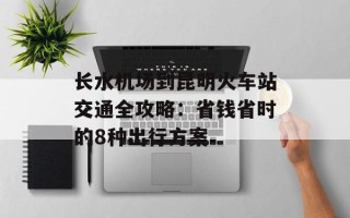 长水机场到昆明火车站交通全攻略：省钱省时的8种出行方案