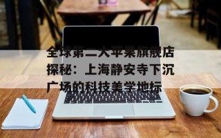 全球第二大苹果旗舰店探秘：上海静安寺下沉广场的科技美学地标