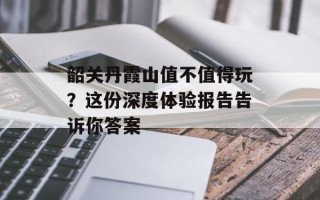 韶关丹霞山值不值得玩？这份深度体验报告告诉你答案