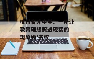 杭州育才中学：一所让教育理想照进现实的'现象级'名校