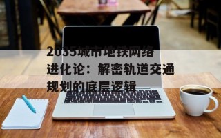 2035城市地铁网络进化论：解密轨道交通规划的底层逻辑
