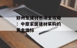 郑州东建材市场全攻略：中原家居建材采购的黄金地标