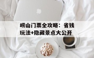崂山门票全攻略：省钱玩法+隐藏景点大公开