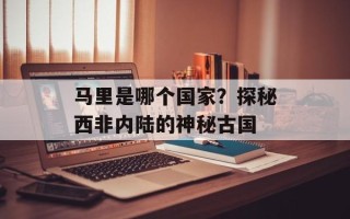 马里是哪个国家？探秘西非内陆的神秘古国