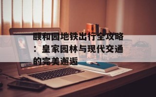 颐和园地铁出行全攻略：皇家园林与现代交通的完美邂逅