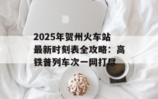 2025年贺州火车站最新时刻表全攻略：高铁普列车次一网打尽