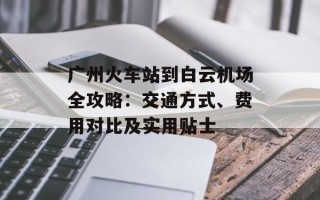 广州火车站到白云机场全攻略：交通方式、费用对比及实用贴士