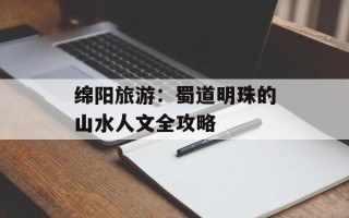 绵阳旅游：蜀道明珠的山水人文全攻略