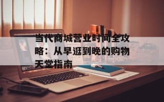 当代商城营业时间全攻略：从早逛到晚的购物天堂指南