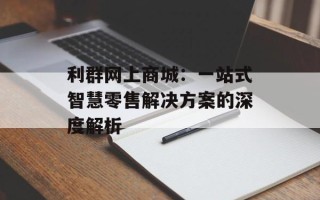 利群网上商城：一站式智慧零售解决方案的深度解析