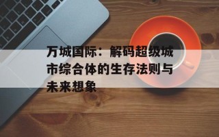 万城国际：解码超级城市综合体的生存法则与未来想象