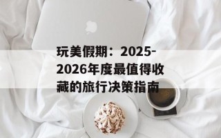 玩美假期：2025-2026年度最值得收藏的旅行决策指南