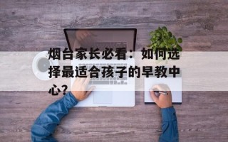 烟台家长必看：如何选择最适合孩子的早教中心？