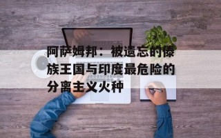 阿萨姆邦：被遗忘的傣族王国与印度最危险的分离主义火种