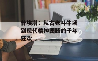 普埃塔：从古老斗牛场到现代精神图腾的千年狂欢