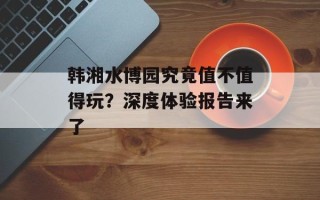 韩湘水博园究竟值不值得玩？深度体验报告来了