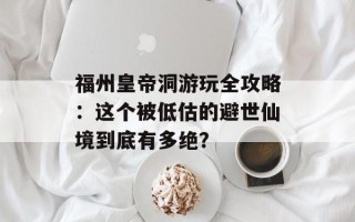 福州皇帝洞游玩全攻略：这个被低估的避世仙境到底有多绝？