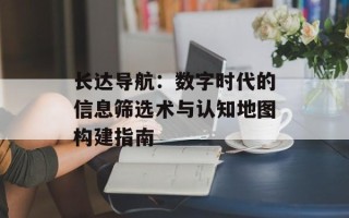 长达导航：数字时代的信息筛选术与认知地图构建指南