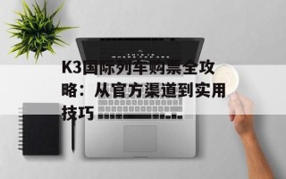 K3国际列车购票全攻略：从官方渠道到实用技巧
