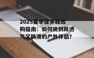 2025夏季徒步鞋选购指南：如何挑到既透气又防滑的户外伴侣？