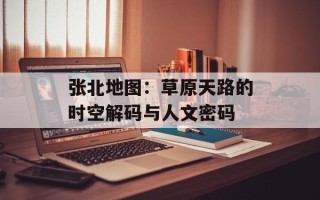 张北地图：草原天路的时空解码与人文密码