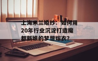 上海米兰婚纱：如何用20年行业沉淀打造魔都新娘的梦想嫁衣？