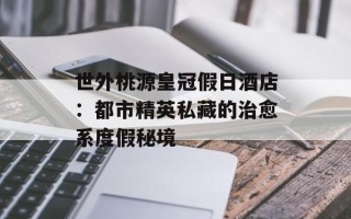 世外桃源皇冠假日酒店：都市精英私藏的治愈系度假秘境
