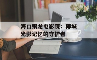 海口银龙电影院：椰城光影记忆的守护者