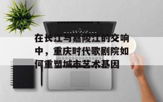 在长江与嘉陵江的交响中，重庆时代歌剧院如何重塑城市艺术基因