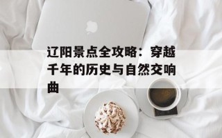 辽阳景点全攻略：穿越千年的历史与自然交响曲