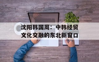 沈阳韩国周：中韩经贸文化交融的东北新窗口