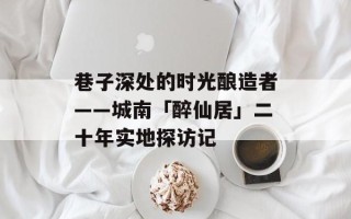 巷子深处的时光酿造者——城南「醉仙居」二十年实地探访记