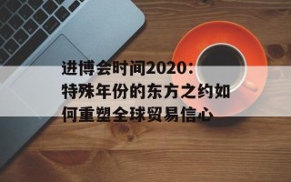 进博会时间2020：特殊年份的东方之约如何重塑全球贸易信心