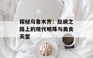 探秘乌鲁木齐：丝绸之路上的现代明珠与美食天堂