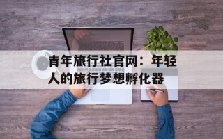 青年旅行社官网：年轻人的旅行梦想孵化器
