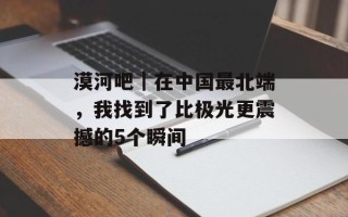 漠河吧｜在中国最北端，我找到了比极光更震撼的5个瞬间