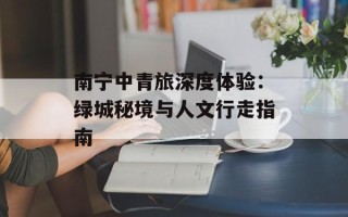 南宁中青旅深度体验：绿城秘境与人文行走指南