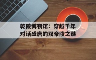 乾陵博物馆：穿越千年对话盛唐的双帝陵之谜