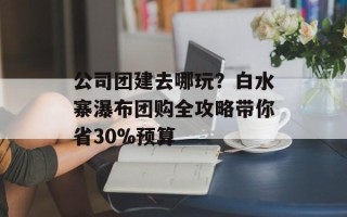 公司团建去哪玩？白水寨瀑布团购全攻略带你省30%预算