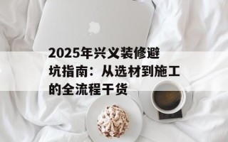 2025年兴义装修避坑指南：从选材到施工的全流程干货