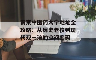 南京中医药大学地址全攻略：从历史老校到现代双一流的空间密码