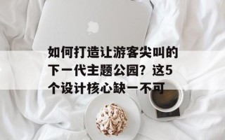 如何打造让游客尖叫的下一代主题公园？这5个设计核心缺一不可