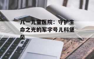 八一儿童医院：守护生命之光的军字号儿科堡垒