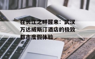 在长江之畔醒来：武汉万达威斯汀酒店的极致都市度假体验
