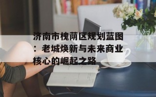 济南市槐荫区规划蓝图：老城焕新与未来商业核心的崛起之路