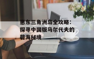 惠东三角洲岛全攻略：探寻中国版马尔代夫的碧海秘境