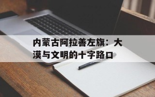 内蒙古阿拉善左旗：大漠与文明的十字路口