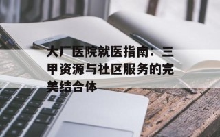 大厂医院就医指南：三甲资源与社区服务的完美结合体