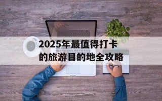 2025年最值得打卡的旅游目的地全攻略