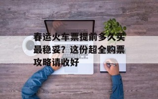 春运火车票提前多久买最稳妥？这份超全购票攻略请收好